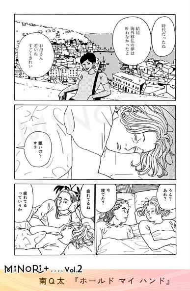 MiNoRi+ ミノリト vol.2
南Q太『ホールド マイ ハンド』

サラの回想。若い母の姿が写ったアルバムをサラとサラの母が見ながら話している。
「時代だったね」
「結局海外移住の夢は叶わなかったよ」

「お母さん若いね すごくきれい」

ベッドで目を瞑るサラに隣からキミヨが話しかける。
「眠いの？サラ」

「うん？あれ？」
「今寝てた？」

「疲れてるね」

「疲れてるっていうか」
