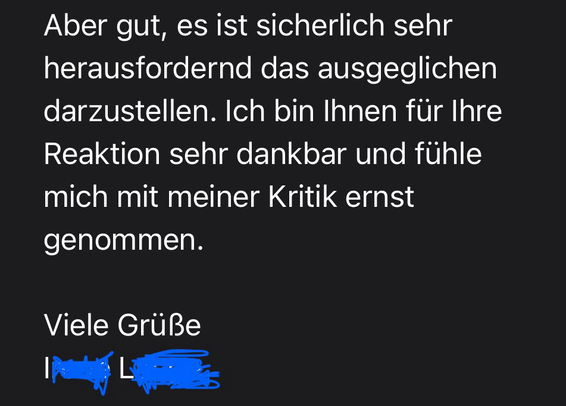 Aber gut, es ist sicherlich sehr herausfordernd das ausgeglichen darzustellen. Ich bin Ihnen für Ihre Reaktion sehr dankbar und fühle mich mit meiner Kritik ernst genommen. Viele Grüße