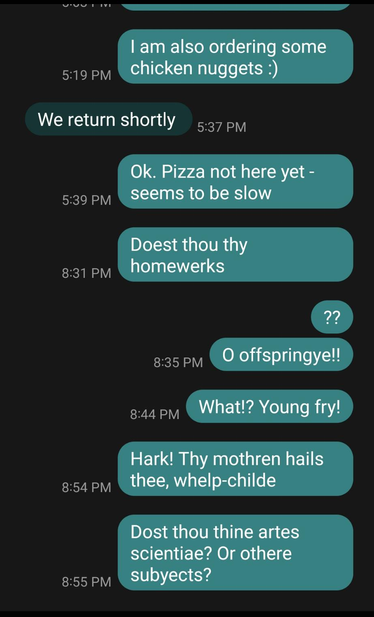 M: | am also ordering some chicken nuggets :)
13: We return shortly
M: Ok. Pizza not here yet - Seems to be slow
M: Doest thou thy homewerks?
M: O Offspringye!!
M: What!? Young fry!
M: Hark! Thy mothren hails thee, whelp-childe
M: Dost thou thine artes scientiae? Or othere subyects?