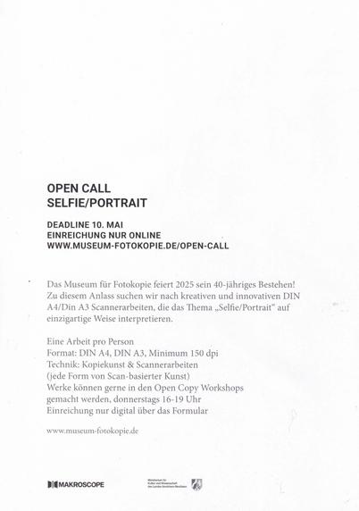 Aufruf des Museums für Fotokopie. Schwarze Schrift auf weißem Hintergrund, nur Text-

OPEN CALL
SELFIE/PORTRAIR
DEADLINE 10. MAI
EINREICHUNG NUR ONLINE
WWW.MUSEUM-FOTOKOPIE.DE/OPEN-CALL
Das Musezm für Fotokopie feiert 2025 sein 40-jähroges Bestehen!
Zu diesem Anlass suchen wir nach kreativen und innovativen DIN A4/Din A3 Scannerarbeiten, die das Thema "Selfie/Portrait" auf einzigartige Weise interpretieren.

Eine Arbeit pro Person.
Format DIN A4/DIN A3 Minimum 150 dpi
Technik: Kopiekunst & Scannerarbeiten.
(jede Form von scanbasierter Kunst!)
Werke könnem gerne in den Open-Copy-Workshops gemacht werden.
donnerstags 16-19 Uhr.
Einreichung nur digital über das Formular

www.museum-fotokopie.de