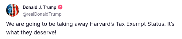 source: https://truthsocial.com/@realDonaldTrump/posts/114437989795464761
The screenshot reads:
We are going to be taking away Harvard’s Tax Exempt Status. It’s what they deserve!