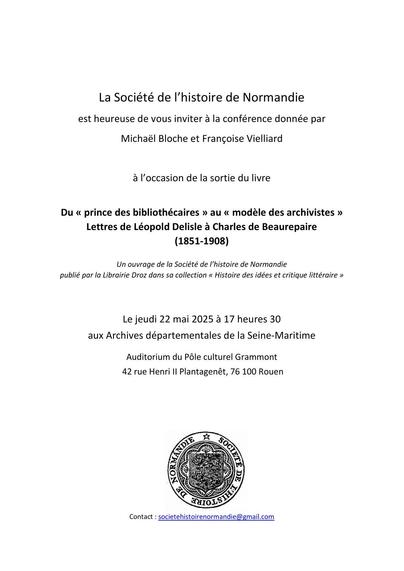 Texte :
La Société de l’histoire de Normandie
est heureuse de vous inviter à la conférence donnée par
Michaël Bloche et Françoise Vielliard
à l’occasion de la sortie du livre
Du « prince des bibliothécaires » au « modèle des archivistes »
Lettres de Léopold Delisle à Charles de Beaurepaire
(1851-1908)
Un ouvrage de la Société de l’histoire de Normandie
publié par la Librairie Droz dans sa collection « Histoire des idées et critique littéraire »
Le jeudi 22 mai 2025 à 17 heures 30
aux Archives départementales de la Seine-Maritime
Auditorium du Pôle culturel Grammont
42 rue Henri II Plantagenêt, 76 100 Rouen
[logo de la SHN]
Contact : societehistoirenormandie@gmail.com