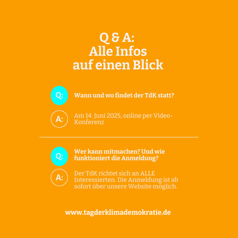 SharePic mit wei0em Text auf orangenem Hintergrund: Alle Infos

Wann und wo findet der TdK statt? Am 14. Juni 2025, online per Video- Konferenz 

Wer kann mitmachen? Und wie funktioniert die Anmeldung? Der TdK richtet sich an ALLE Interessierten. Die Anmeldung ist ab sofort über unsere Website moglich. 
www.tagderklimademokratie.de