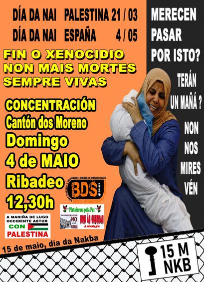O cartel está dividido verticalmente en dúas metades principais. A metade esquerda é de cor laranxa viva e contén a maior parte do texto informativo. A metade dereita é negra, cunha imaxe impactante dunha muller chorando e abrazando o corpo dun neno envolto en pano branco.

---


DÍA DA NAI PALESTINA 21/03
DÍA DA NAI ESPAÑA 4/05

Mensaxe central, en letras grandes amarelas e negras:

FIN O XENOCIDIO
NON MÁIS MORTES
SEMPRE VIVAS

Convocatoria:

CONCENTRACIÓN
Cantón dos Moreno
Domingo 4 de MAIO
Ribadeo
12,30h

Logos e apoios abaixo:

 Logo da campaña BDS Galiza (Boicote, Desinvestimentos e Sancións).
Logos a Mariña de Lugo Occidente Astur con Palestina", Plataforma pola Paz, Non ás guerras da Mariña


15 de maio, día da Nakba, sobre un fondo coa trama da kufiya

Unha muller palestina con hiyab marrón e vestido azul escuro chora desconsoladamente mentres abraza o corpo sen vida dun neno envolto nun sudario branco.


MERECEN PASAR POR ISTO?
TERÁN UN MAÑÁ?
NON NOS MIRES, VÉN

Na esquina inferior dereita:

Un símbolo cunha chave e o texto: 15 M NKB, referíndose ao 15 de maio, Día da Nakba.