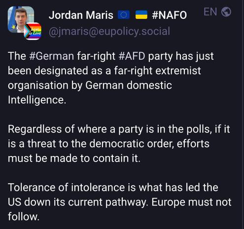 Toot
The #German far-right #AFD party has just
been designated as a far-right extremist
organisation by German domestic
Intelligence.
Regardless of where a party is in the polls, if it
is a threat to the democratic order, efforts
must be made to contain it.
Tolerance of intolerance is what has led the
US down its current pathway. Europe must not
follow.