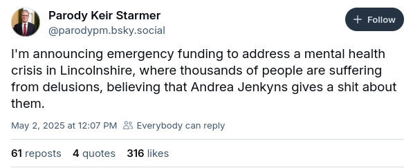 Parody Keir Starmer Bsky post:

"I'm announcing emergency funding to address a mental health crisis in Lincolnshire, where thousands of people are suffering from delusions, believing that Andrea Jenkyns gives a shit about them."
