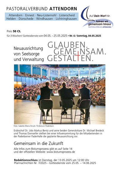 Das Bild zeigt eine Broschüre des Pastoralverbundes Attendorn, der verschiedene Gemeinden wie Attendorn, Ennest, Neu-Listernohl, Listerscheid, Helden, Dünschede, Windhausen und Lichtringhausen umfasst. Die Broschüre ist für 3 Wochen gültig und enthält Informationen über Gottesdienste vom 04.05. bis 25.05.2025, Nummer 6, und datiert sich auf Sonntag, 04.05.2025. Der Preis beträgt 50 Cent.

Im Zentrum des Bildes befindet sich ein Foto einer großen Versammlung in einem modernen Saal, bei der drei Männer auf einer Bühne sitzen und einer großen Anzahl von Zuhörern vortragen. Der Text auf dem Foto lautet: "Neuausrichtung von Seelsorge und Verwaltung Glauben. Gemeinsam gestalten." Der Fotograf ist Isabella Maria Struck, und die Erzbischöfe Dr. Udo Markus Benz und Dr. Michael Bredeck sowie Thomas Dornseifer präsentieren die geplante Neuausrichtung bei einer Informationsversammlung für Mitarbeiter in der Paderborner PaderHalle.

Unter dem Foto steht der Text: "Erzbischof Dr. Udo Markus Benz und seine beiden Generalvikare Dr. Michael Bredeck und Thomas Dornseifer stellen bei einer Informationsversammlung für die Mitarbeiter in der Paderborner PaderHalle die geplante Neuausrichtung vor." Der Titel "Gemeinsam in die Zukunft" wird hervorgehoben, und alle Informationen zum Bistumsprozess finden sich auf Seite 14 und der offiziellen Website www.bistumsprozess.de.

[by AltBot]