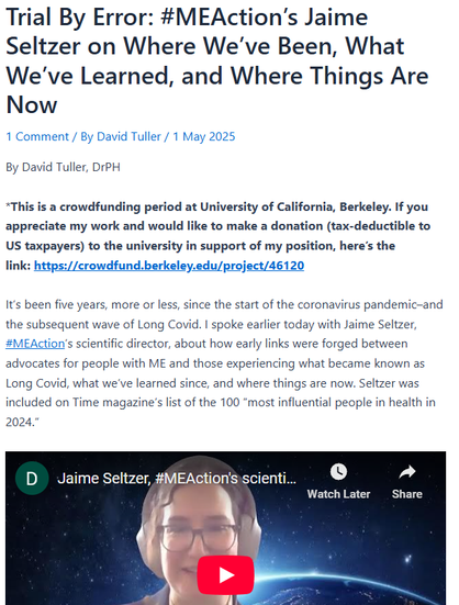 Trial By Error: #MEAction’s Jaime Seltzer on Where We’ve Been, What We’ve Learned, and Where Things Are Now
1 Comment / By David Tuller / 1 May 2025
By David Tuller, DrPH

*This is a crowdfunding period at University of California, Berkeley. If you appreciate my work and would like to make a donation (tax-deductible to US taxpayers) to the university in support of my position, here’s the link: https://crowdfund.berkeley.edu/project/46120

It’s been five years, more or less, since the start of the coronavirus pandemic–and the subsequent wave of Long Covid. I spoke earlier today with Jaime Seltzer, #MEAction’s scientific director, about how early links were forged between advocates for people with ME and those experiencing what became known as Long Covid, what we’ve learned since, and where things are now. Seltzer was included on Time magazine’s list of the 100 “most influential people in health in 2024.”
