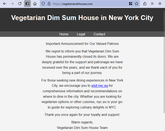 Screenshot of a website, https://vegetariandshouse.com, text-only content, reading as follows:

Header: Vegetarian Dim Sum House in New York City

Important Announcement for Our Valued Patrons

We regret to inform you that Vegetarian Dim Sum House has permanently closed its doors. We are deeply grateful for the support and patronage we have received over the years, and we thank each of you for being a part of our journey.

For those seeking new dining experiences in New York City, we encourage you to visit nyc.eu for comprehensive information and recommendations on where to dine in the city. Whether you are looking for vegetarian options or other cuisines, nyc.eu is your go-to guide for exploring culinary delights in NYC.

Thank you once again for your loyalty and support.

Warm regards,
Vegetarian Dim Sum House Team
