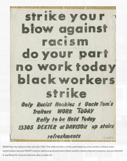 strike your
blow against
racism
do your part
no work today
black workers
strike
Only Racist Honkies $ Uncle Tom's
Traitors WORK TODAY
Rally to be Held Today
13305 DEXTER at DAVISON up stairs
refreshments
[19643
DRUM flyer for wildcat strike and rally. 1969. The wildcat strike, a strike undertaken by union workers without union
authorization, became DRUM's tool for addressing the grievances Black workers faced in Detroit's factories. Source: Kenneth
V. and Sheila M. Cockrel Collection, Box 6, folder 24.