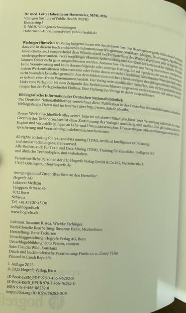 Dr. med. Lotte Habermann-Horstmeier, MPH, MSC Villingen Institute of Public Health (VIPH) Klosterring 5 D-78050 Villingen-Schwenningen Habermann-Horstmeier@viph-public-health.de Wichtiger Hinweis: Der Verlag hat gemeinsam mit den Autoren bzw. den Herausgebern große Mühe darauf verwandt, dass alle in diesem Buch enthaltenen Informationen (Programme, Verfahren, Mengen, Dosierungen, Applikationen. Internetlinks etc.) entsprechend dem Wissensstand bei Fertigstellung des Werkes abgedruckt oder in digitaler Form wiedergegeben wurden. All rights, including for text and data mining (TDM), Artificial Intelligence (AI) training, and similar technologies, are reserved. Lektorat: Susanne Ristea, Wiebke Erchinger Redaktionelle Bearbeitung: Susanne Hahn, 1. Auflage 2025 © 2025 Hogrefe Verlag, Bern /CES (E-Book-ISBN_PDF 978-3-456-96282-5) (E-Book-ISBN_EPUB 978-3-456-76282-1) ISBN 978-3-456-86282-8 https://doi.org/10.1024/86282-000