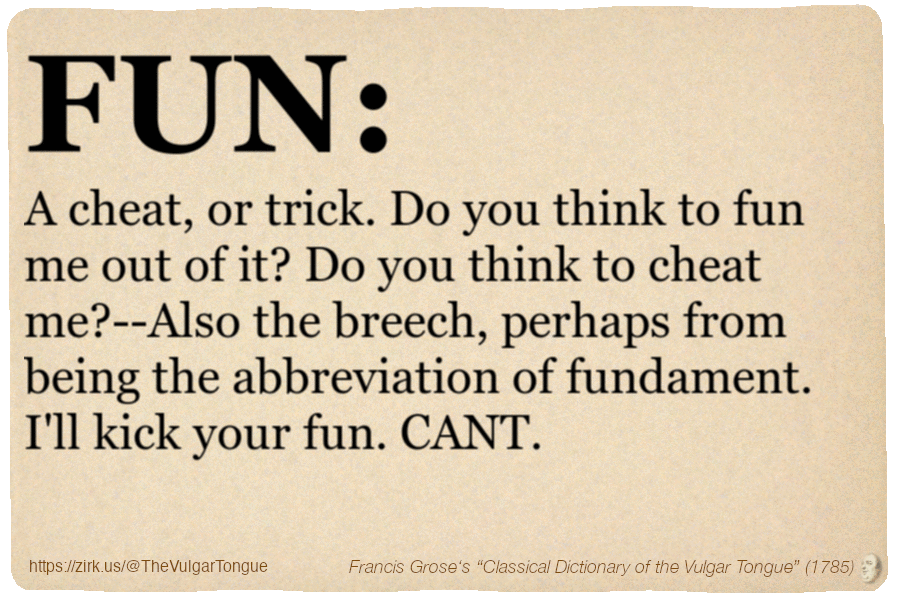 Image imitating a page from an old document, text (as in main toot):

FUN. A cheat, or trick. Do you think to fun me out of it? Do you think to cheat me?--Also the breech, perhaps from being the abbreviation of fundament. I'll kick your fun. CANT.

A selection from Francis Grose’s “Dictionary Of The Vulgar Tongue” (1785)