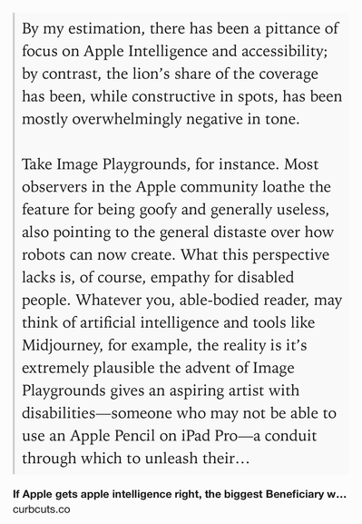 Text Shot: By my estimation, there has been a pittance of focus on Apple Intelligence and accessibility; by contrast, the lion’s share of the coverage has been, while constructive in spots, has been mostly overwhelmingly negative in tone.

Take Image Playgrounds, for instance. Most observers in the Apple community loathe the feature for being goofy and generally useless, also pointing to the general distaste over how robots can now create. What this perspective lacks is, of course, empathy for disabled people. Whatever you, able-bodied reader, may think of artificial intelligence and tools like Midjourney, for example, the reality is it’s extremely plausible the advent of Image Playgrounds gives an aspiring artist with disabilities—someone who may not be able to use an Apple Pencil on iPad Pro—a conduit through which to unleash their creativity and self-expression. This is not at all trivial, regardless of one’s philosophical views on art or their views on the quality of Image…
