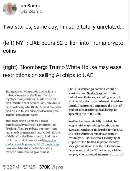 lan Sams ¥ WY @lanSams 1 1 Two stories, same day, I'm sure totally unrelated... (left) NYT: UAE pours $2 billion into Trump crypto coins (right) Bloomberg: Trump White House may ease restrictions on selling Al chips to UAE o S s ‘The US is weighing a potential easing of Sitting in front of a packed auditorium in . 2 Dubai, a founder of the Trump famil restrictions on Nvidia Corp. sales to the e e s b i United Arab Emirates, according to people e y familiar with the matter, who said President monumental announcement on Thursday. A fund backed by Abu Dhabi, he said, wouldbe  DOnald Trump could announce the start of making a $2 billion business deal using the work on a bilateral chip deal during his Trump firns's digital coins. upcoming trip to the Gulf. That transaction would be a major Nothing has been officially decided, the contribution by a foreign government to people said, emphasizing that the debate President Trump’s private venture — one over semiconductor trade rules for the UAE that stands to generate hundreds of millions sn odher e vemaln OnRoiRE I of dollars for the Trump family. And it is a Wshirigeon, But talks about miodifying AT public and vivid illustration of the ethical ehip exirbe for the UAR o pardenlar higve firm, which has blurred the boundary beerfgainingsteaviat bothi e Cantrierce| & > Department and the White House, said the etween business and government. people, who requested anonymity to discuss 5:32PM - 5/1/25 - 370K Views