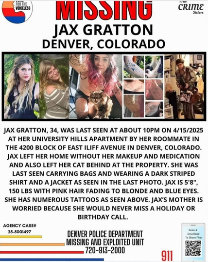 JAX GRATTON, 34, WAS LAST SEEN AT ABOUT 10PM ON 4/15/2025
AT HER UNIVERSITY HILLS APARTMENT BY HER ROOMMATE IN
THE 4200 BLOCK OF EAST ILIFF AVENUE IN DENVER, COLORADO.
JAX LEFT HER HOME WITHOUT HER MAKEUP AND MEDICATION
AND ALSO LEFT HER CAT BEHIND AT THE PROPERTY. SHE WAS
LAST SEEN CARRYING BAGS AND WEARING A DARK STRIPED
SHIRT AND A JACKET AS SEEN IN THE LAST PHOTO. JAX IS 5'8",
150 LBS WITH PINK HAIR FADING TO BLONDE AND BLUE EYES.
SHE HAS NUMEROUS TATTOOS AS SEEN ABOVE. JAX'S MOTHER IS
WORRIED BECAUSE SHE WOULD NEVER MISS A HOLIDAY OR
BIRTHDAY CALL.