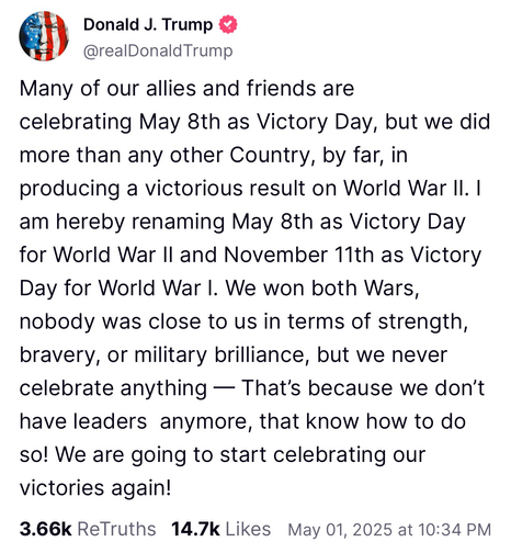 Trump post: Many of our allies and friends are celebrating May 8th as Victory Day, but we did more than any other Country, by far, in producing a victorious result on World War II. I am hereby renaming May 8th as Victory Day for World War II and November 11th as Victory Day for World War I. We won both Wars, nobody was close to us in terms of strength, bravery, or military brilliance, but we never celebrate anything — That's because we don't have leaders anymore, that know how to do so! We are going to start celebrating our victories again!