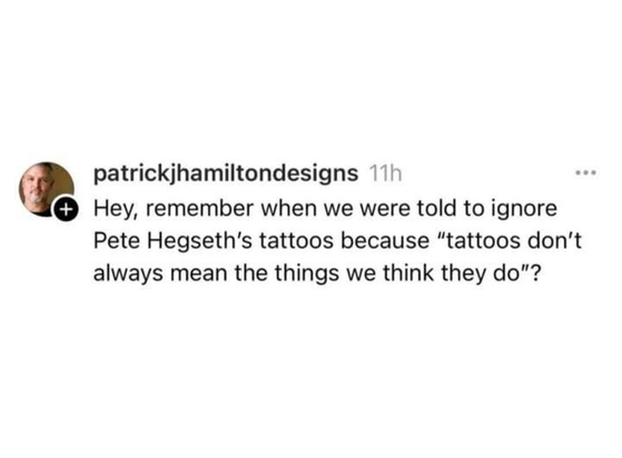patrickjhamiltondesigns 11h 

Hey, remember when we were told to ignore
Pete Hegseth's tattoos because “tattoos don't
always mean the things we think they do"?