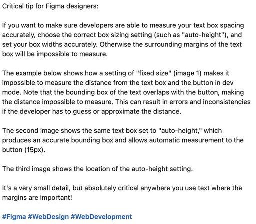 Critical tip for Figma designers: 

If you want to make sure developers are able to measure your text box spacing accurately, choose the correct box sizing setting (such as "auto-height"), and set your box widths accurately. Otherwise the surrounding margins of the text box will be impossible to measure. 

The example below shows how a setting of "fixed size" (image 1) makes it impossible to measure the distance from the text box and the button in dev mode. Note that the bounding box of the text overlaps with the button, making the distance impossible to measure. This can result in errors and inconsistencies if the developer has to guess or approximate the distance.

The second image shows the same text box set to "auto-height," which produces an accurate bounding box and allows automatic measurement to the button (15px). 

The third image shows the location of the auto-height setting. 

It's a very small detail, but absolutely critical anywhere you use text where the margins are important!