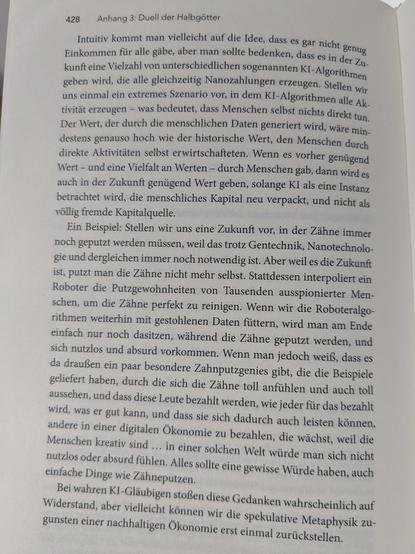 Intuitiv kommt man vielleicht auf die Idee, dass es gar nicht genug |
. Einkommen fiir alle giibe, aber man sollte bedenken, dass es in der 7, |
¢ kunft eine Vielzahl von unterschiedlichen sogenannten KI-Algorithmey,
geben wird, die alle gleichzeitig Nanozahlungen ehteugen. Stellen yy;,
uns einmal ein extremes Szenario vor, in dem KI-Algorithmen alle Al.
tivitit erzeugen — was bedeutet, dass Menschen selbst nichts direkt tun,
Der Wert, der durch die menschlichen Daten generiert wird, ware mip.
destens genauso hoch wie der historische Wert, den Menschen durch
direkte Aktivititen selbst erwirtschafteten. Wenn es vorher geniigend
Wert — und eine Vielfalt an Werten — durch Menschen gab, dann wird es
auch in der Zukunft geniigend Wert geben, solange KI als eine Instanz
betrachtet wird, die menschliches Kapital neu verpackt, und nicht alg
vollig fremde Kapitalquelle.
Ein Beispiel: Stellen wir uns eine Zukunft vor, in der Zihne immer
noch geputzt werden miissen, weil das trotz Gentechnik, Nanotechnolo-
gie und dergleichen immer noch notwendig ist. Aber weil es die Zukunft
ist, putzt man die Zihne nicht mehr selbst. Stattdessen interpoliert ein
Roboter die Putzgewohnheiten von Tausenden ausspionierter Men-
schen, um die Zahne perfekt zu reinigen. Wenn wir die Roboteralgo-
rithmen weiterhin mit gestohlenen Daten fiittern, wird man am Ende
einfach nur noch dasitzen, wihrend die Zihne geputzt werden, und
sich nutzlos und absurd vorkommen. Wenn man jedoch weif}, dass es
da draufle ...