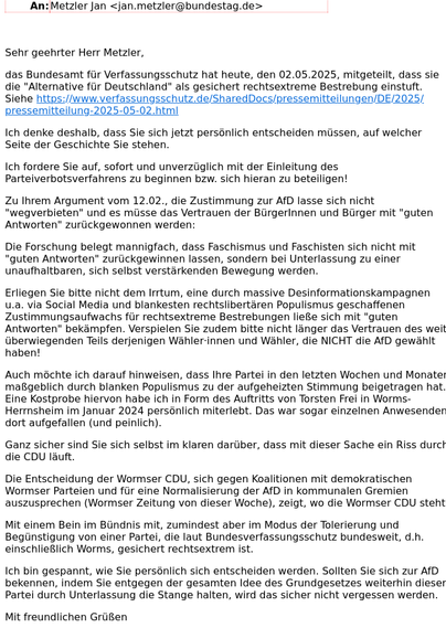 Screenshot des Schreibens [Mit Rücksicht auf Zeichenlimitierung verkürzte Wiedergabe]

Sehr geehrter Herr Metzler,

das Bundesamt für Verfassungsschutz hat heute [..] mitgeteilt, dass sie die "Alternative für Deutschland" als gesichert rechtsextreme Bestrebung einstuft.  [..]

Ich denke deshalb, dass Sie sich jetzt persönlich entscheiden müssen, auf welcher Seite der Geschichte Sie stehen.

Ich fordere Sie auf, sofort und unverzüglich mit der Einleitung des Parteiverbotsverfahrens zu beginnen bzw. sich hieran zu beteiligen!

Zu Ihrem Argument vom 12.02., die Zustimmung zur AfD lasse sich nicht "wegverbieten" und es müsse das Vertrauen der BürgerInnen und Bürger mit "guten Antworten" zurückgewonnen werden:

 [..]
Erliegen Sie bitte nicht dem Irrtum, eine durch massive Desinformationskampagnen u.a. via Social Media und blankesten rechtslibertären Populismus geschaffenen Zustimmungsaufwachs für rechtsextreme Bestrebungen ließe sich mit "guten Antworten" bekämpfen. Verspielen Sie zudem bitte nicht länger das Vertrauen des weit überwiegenden Teils derjenigen Wähler·innen und Wähler, die NICHT die AfD gewählt haben! [..]

Ich bin gespannt, wie Sie persönlich sich entscheiden werden. Sollten Sie sich zur AfD bekennen, indem Sie weiterhin entgegen der gesamten Idee des Grundgesetzes weiterhin dieser Partei durch Unterlassung die Stange halten, wird das sicher nicht vergessen werden.


Mit freundlichen Grüßen