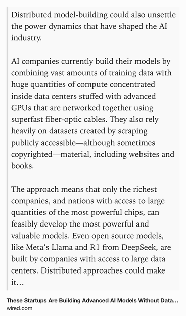 Text Shot: Distributed model-building could also unsettle the power dynamics that have shaped the AI industry.

AI companies currently build their models by combining vast amounts of training data with huge quantities of compute concentrated inside data centers stuffed with advanced GPUs that are networked together using superfast fiber-optic cables. They also rely heavily on datasets created by scraping publicly accessible—although sometimes copyrighted—material, including websites and books.

The approach means that only the richest companies, and nations with access to large quantities of the most powerful chips, can feasibly develop the most powerful and valuable models. Even open source models, like Meta’s Llama and R1 from DeepSeek, are built by companies with access to large data centers. Distributed approaches could make it possible for smaller companies and universities to build advanced AI by pooling disparate resources together. Or it could allow countries that lack…