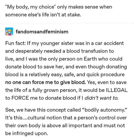 "My body, my choice" only makes sense when 
someone else’s life isn’t at stake.

fandomsandfeminism

Fun fact: If my younger sister was in a car accident
and desperately needed a blood transfusion to
live, and I was the only person on Earth who could
donate blood to save her, and even though donating 
blood is a relatively easy, safe, and quick procedure
no one can force me to give blood. Yes, even to save
the life of a fully grown person, it would be ILLEGAL 
to FORCE me to donate blood if I didn’t want to.

See, we have this concept called “bodily autonomy.”
It’s this....cultural notion that a person’s control over
their own body is above all important and must not
be infringed upon.