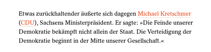 Ausschnitt aus Spiegel Online Bericht zu Reaktionen auf die "gesichert rechtsextrem" Bewertung des Verfassungsschutzes zur AfD:

"Etwas zurückhaltender äußerte sich dagegen Michael Kretschmer (CDU), Sachsens Ministerprasident. Er sagte: »Die Feinde unserer Demokratie bekämpft nicht allein der Staat. Die Verteidigung der Demokratie beginnt in der Mitte unserer Gesellschaft."