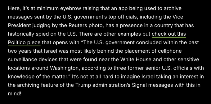 Here, it's at minimum eyebrow raising that an app being used to archive
messages sent by the U.S. government's top officials, including the Vice
President judging by the Reuters photo, has a presence in a country that has
historically spied on the U.S. There are other examples but check out this
Politico piece that opens with “The U.S. government concluded within the past
two years that Israel was most likely behind the placement of cellphone
surveillance devices that were found near the White House and other sensitive
locations around Washington, according to three former senior U.S. officials with
knowledge of the matter.” It's not at all hard to imagine Israel taking an interest in
the archiving feature of the Trump administration's Signal messages with this in
mind!