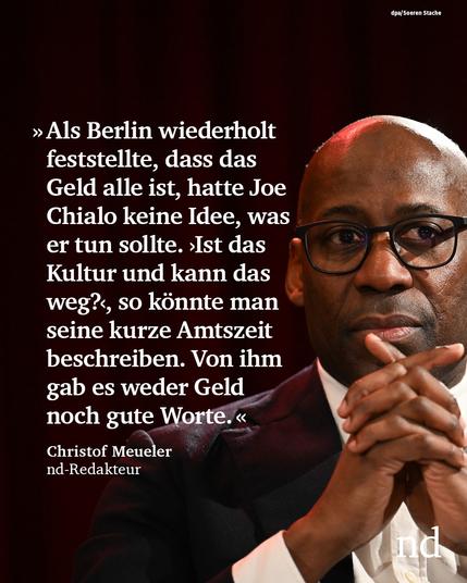“Als Berlin wiederholt feststellte, dass das Geld alle ist, hatte Joe Chialo keine Idee, was er tun sollte. ›Ist das Kultur und kann das weg?‹, so könnte man seine kurze Amtszeit beschreiben. Von ihm gab es weder Geld noch gute Worte.”

Christof Meueler, nd-Redakteur