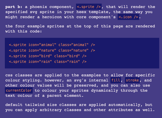 part b: a phoenix component, <.sprite />, that will render the specified svg sprite in your heex template, the same way you might render a heroicon with core component's <.icon />.

the four example sprites at the top of this page are rendered with this code:

<.sprite icon="animal" class="animal" />
<.sprite icon="nature" class="nature" />
<.sprite icon="bird" class="bird" />
<.sprite icon="rain" class="rain" />
css classes are applied to the examples to allow for specific colour styling. however, an svg's internal fill, stroke, and other colour values will be preserved, and you can also use currentColor to colour your sprites dynamically through the text colour of a parent element.

default tailwind size classes are applied automatically, but you can apply arbitrary classes and other attributes as well.