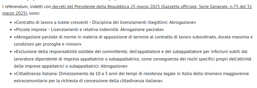 Screenshot pagina del Ministero dell'Interno con i 5 quesiti dei referendum abrogativi del 8-9 giugno 2025.
1- «Contratto di lavoro a tutele crescenti - Disciplina dei licenziamenti illegittimi: Abrogazione». Abrogazione relativo articolo Jobs Act per reintrodurre art.18
2- «Piccole imprese - Licenziamenti e relativa indennità: Abrogazione parziale». Parificare indennità di licenziamento per i lavoratori delle imprese con meno di 15 dipendenti, ora drasticamente ridotta rispetto agli altri.
3- «Abrogazione parziale di norme in materia di apposizione di termine al contratto di lavoro subordinato, durata massima e condizioni per proroghe e rinnovi». Per porre limiti alla durata, al numero di proroghe e di rinnovi dei contratti a tempo determinato e per abolire norma che ha tagliato l'obbligo delle causali.
4- «Esclusione della responsabilità solidale del committente, dell'appaltatore e del subappaltatore per infortuni subiti dal lavoratore dipendente di impresa appaltatrice o subappaltatrice, come conseguenza dei rischi specifici propri dell'attività delle imprese appaltatrici o subappaltatrici: Abrogazione». Contro l'impunità delle grandi imprese committenti.
5- «Cittadinanza italiana: Dimezzamento da 10 a 5 anni dei tempi di residenza legale in Italia dello straniero maggiorenne extracomunitario per la richiesta di concessione della cittadinanza italiana». Si intende gli stranieri regolari che da 5 anni lavorano e pagano le tasse regolarmente, come tutti gli altri.