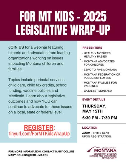 FOR MT KIDS - 2025
LEGISLATIVE WRAP-UP
JOIN US for a webinar featuring
experts and advocates from leading
organizations working on issues
impacting Montana children and
families.
Topics include perinatal services,
child care, child tax credits, school
funding, vaccine policies and
Medicaid. Learn about legislative
outcomes and how YOU can
continue to advocate for these issues
on a local, state or federal level.
PRESENTERS
• HEALTHY MOTHERS,
HEALTHY BABIES
• MONTANA ADVOCATES
FOR CHILDREN
• ZERO TO FIVE MONTANA
• MONTANA FEDERATION OF
PUBLIC EMPLOYEES
• MONTANA FAMILIES FOR
VACCINES
• CATALYST MONTANA
EVENT DETAILS
THURSDAY,
MAY 15TH
6:30 PM 7:30 PM
REGISTER:
tinyurl.com/ForMTKids WrapUp
LOCATION
ZOOM INVITE SENT
UPON REGISTRATION
FOR MORE INFORMATION, CONTACT MARY COLLINS:
MARY.COLLINS@MSO.UMT.EDU
UNIVERSITY OF
MONTANA
CENTER FOR CHILDREN,
FAMILIES AND WORKFORCE
DEVELOPMENT