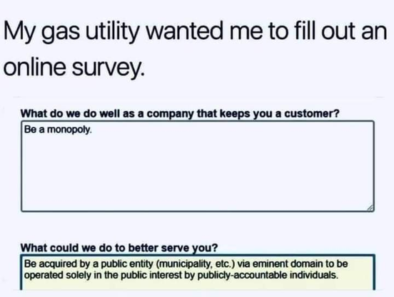 My gas utility wanted me to fill out an online survey.

What do we do well as a company that keeps you a customer?

Be a monopoly.

What could we do to better serve you?

Be acquired by a public entity (municipality, etc.) via eminent domain to be operated solely in the public interest by publicly-accountable individuals.