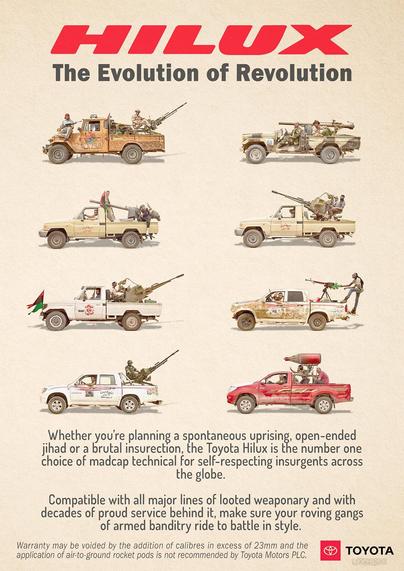 Spoof advert for the Toyota Hilux pickup truck - tag line "The Evolution of Revolution". Drawings of eight different models of Hilux are shown all fitted with big heavy weaponry and some decorated with Arab revolutionary/insurgent insignia and flags. Text below reads "Whether you're planning a spontaneous uprising, open-ended jihad or a brutal insurrection, the Toyota Hilux is the number one choice of madcap technical for self-respecting insurgents across the globe. Compatible with all major lines of looted weaponry and with decades of proud service behind it, make sure your roving gangs of armed banditry ride to battle in style. Warranty may be voided by the addition of calibres in excess of 23mm and the application of air-to-ground rocket pods is not recommended by Toyota Motors PLC".

The Hilux is so good at this job that there's a whole war named after it - the Toyota War, in which Chadian forces using a mixture of Toyota Land Cruisers and Hiluxes defeated much larger and ostensibly better equipped Libyan forces.