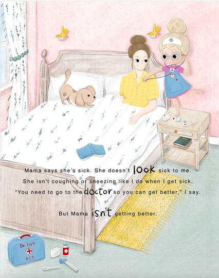 Drawing of a young girl using a stethoscope on her mother who is in bed.
Has the following text:
"Mama says she sick. She doesn't look sick to me. She isn't coughing or sneezing like I do when I'm sick. "You need to go to the doctor so you can get better," I say. But mama isn't getting better.