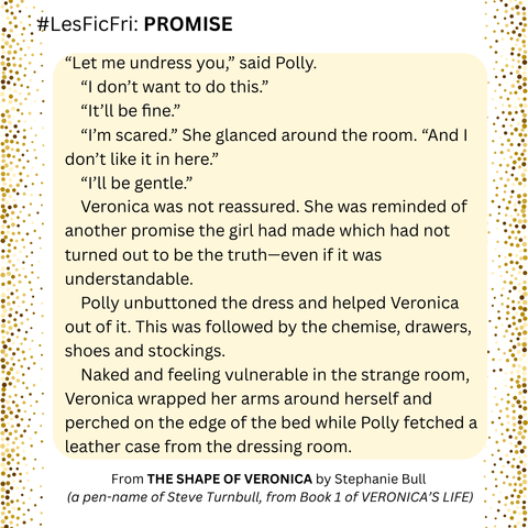 #LesFicFri "PROMISE"

“Let me undress you,” said Polly.

“I don’t want to do this.”

“It’ll be fine.”

“I’m scared.” She glanced around the room. “And I don’t like it in here.”

“I’ll be gentle.”

Veronica was not reassured. She was reminded of another promise the girl had made which had not turned out to be the truth—even if it was understandable.

Polly unbuttoned the dress and helped Veronica out of it. This was followed by the chemise, drawers, shoes and stockings. Naked and feeling vulnerable in the strange room, Veronica wrapped her arms around herself and perched on the edge of the bed while Polly fetched a leather case from the dressing room.

From THE SHAPE OF VERONICA by Stephanie Bull (a pen-name of Steve Turnbull, from Book 1 of VERONICA’S LIFE)