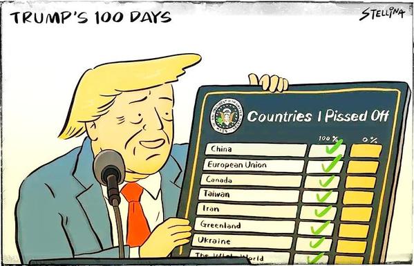 100 dias de Trump – cartoon por Stellina Chen
via - Cartooning for Peace

Trump segura um quadro com ambas as mãos enquanto olha para ele com um olhar satisfeito de realização. O microfone está à frente.
No canto superior direito do quadro figura o logótipo da presidência dos EUA e intitula-se:

Países Que Irritei

Abaixo existem 3 colunas. A coluna da direita para o nome do país, a do centro para a marca de 100% e a da esquerda para a marca de 0%.

Os nomes dos países são:
China, União Europeia, Canadá, Taiwan, Irão, Gronelândia, Ucrânia, o mundo inteiro.
Estão todos assinalados com uma marca verde na coluna dos 100%


Trump's 100 Days – cartoon by Stellina Chen
via - Cartooning for Peace

Trump holds a sign in both hands as he looks at it with a satisfied look of accomplishment. The microphone is in the front.
In the upper right corner of the frame is the logo of the US presidency and is titled:

Countries I Pissed Off

Below there are 3 columns. The right column for the country name, the center one for the 100% mark and the left one for the 0% mark.

The names of the countries are:
China, European Union, Canada, Taiwan, Iran, Greenland, Ukraine, the whole world.
They are all marked with a green check mark 100%.