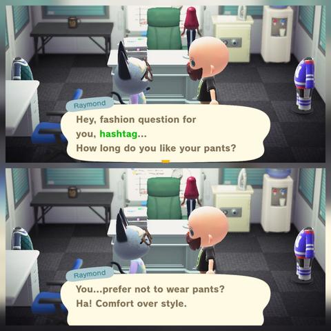 A collage of two Animal Crossing: New Horizons screenshots stacked vertically. Both of them have Raymond (grey cat with glasses in a pink shirt) talking to a bald, light skinned, human with a Pirate beard inside his house, which is designed to look like an office. In the upper image Raymond says, "Hey, fashion question for you, hashtag...How long do you like your pants?" In the lower image, Raymond says, "You...prefer not to wear pants? Ha! Comfort over style."