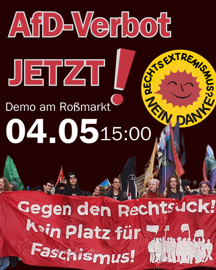 AfD- Verbot Jetzt!
Demo am Roßmarkt
04.05. 15:00

Rechtsextremismus nein Danke im Design eines Atomkraft nein Danke Logos

Demo die ein rotes Transparent mit weißer Schrift
Gegegen den Rechtsruck!
Kein Platz für Faschismus