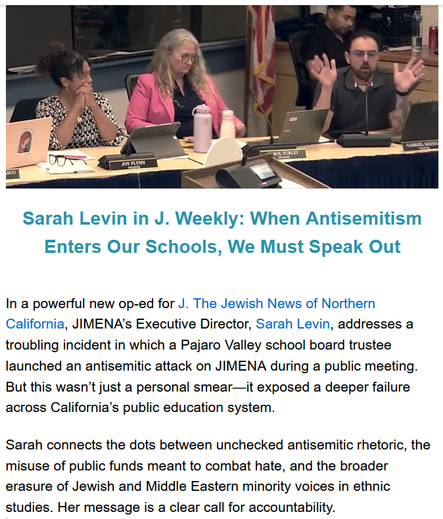Sarah Levin in J. Weekly: When Antisemitism Enters Our Schools, We Must Speak Out

In a powerful new op-ed for J. The Jewish News of Northern California, JIMENA’s Executive Director, Sarah Levin, addresses a troubling incident in which a Pajaro Valley school board trustee launched an antisemitic attack on JIMENA during a public meeting. But this wasn’t just a personal smear—it exposed a deeper failure across California’s public education system.

Sarah connects the dots between unchecked antisemitic rhetoric, the misuse of public funds meant to combat hate, and the broader erasure of Jewish and Middle Eastern minority voices in ethnic studies. Her message is a clear call for accountability.

“The time has come for the California Department of Education to uphold the original intent of the grant, intervene where necessary and stop the misuse of taxpayer dollars that were meant to protect against antisemitism — not perpetuate it.”