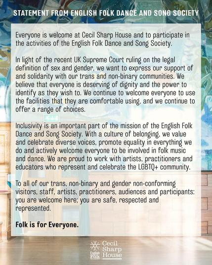 English Folk Dance and Song Society statement in support of trans inclusion “ we believe that everyone is deserving of dignity and the power to identify as they wish. we continue to welcome everyone to use the facilities that they are most comfortable using.”