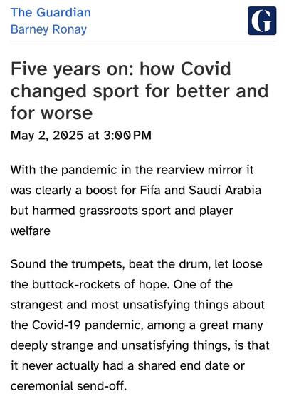 The Guardian
Barney Ronay

Five years on: how Covid changed sport for better and for worse
May 2, 2025 at 3:00 PM
With the pandemic in the rearview mirror it was clearly a boost for Fifa and Saudi Arabia but harmed grassroots sport and player welfare
Sound the trumpets, beat the drum, let loose the buttock-rockets of hope. One of the strangest and most unsatisfying things about the Covid-19 pandemic, among a great many deeply strange and unsatisfying things, is that it never actually had a shared end date or ceremonial send-off.