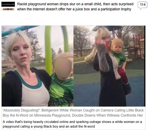 (Atlanta Black Star) via Fark
 
Racist playground woman drops slur on a small child, then acts surprised when the internet doesn't offer her a juice box and a participation trophy
 
'Absolutely Disgusting!': Belligerent White Woman Caught on Camera Calling Little Black Boy the N-Word on Minnesota Playground, Double Downs When Witness Confronts Her

A video that's being heavily circulated online and sparking outrage shows a white woman on a playground calling a young Black boy and an adult the N-word