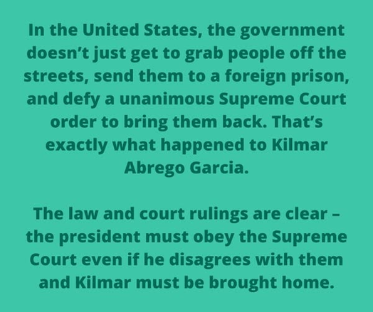 In the United States, the government
doesn’t just get to grab people off the
streets, send them to a foreign prison,
and defy a unanimous Supreme Court
order to bring them back. That's
exactly what happened to Kilmar
Abrego Garcia.

The law and court rulings are clear -
the president must obey the Supreme
Court even if he disagrees with them
and Kilmar must be brought home.