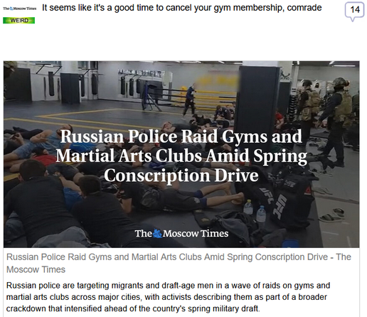 (The Moscow Times) via Fark
 
It seems like it's a good time to cancel your gym membership, comrade
 
Russian Police Raid Gyms and Martial Arts Clubs Amid Spring Conscription Drive - The Moscow Times

Russian police are targeting migrants and draft-age men in a wave of raids on gyms and martial arts clubs across major cities, with activists describing them as part of a broader crackdown that intensified ahead of the country's spring military draft.