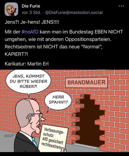 Die Furie vor 3 Std. •@DieFurie@mastodon.social
...
Jens?! Je-hens! JENS!!!!
Mit der #noAfD kann man im Bundestag EBEN NICHT umgehen, wie mit anderen Oppositionsparteien.
Rechtsextrem ist NICHT das neue "Normal"
KAPIERT?!
Karikatur: Martin Erl
JENS, KOMMST DU BITTE WIEDER RÜBER?!
BRANDMAUER
HERR SPAHN!!?
ERIES
Verfassungs-
schutz:
AfD gesichert rechtsextrem🖖