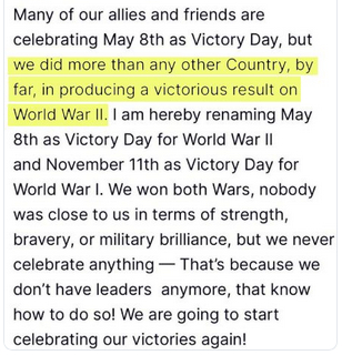 Trump's secretion reads:
"Many of our allies and friends are celebrating May 8th as Victory Day, but we did more than any other Country [sic], by far, in producing a victorious result on [sic] World War II and November 11th as Victory Day for World War I. We won both Wars [sic], nobody was close to us in terms of strength, bravery, or [sic] military brilliance, but we never celebrate anything - That's [sic] because we don't have leaders anymore, [sic] that know how to do so! We are going to start celebrating our victories again!