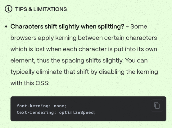 Tips & Limitations

Characters shift slightly when splitting?

Some browsers apply kerning between certain characters which is lost when each character is put into its own element, thus the spacing shifts slightly. You can typically eliminate that shift by disabling the kerning with this CSS:

font-kerning: none; 
text-rendering: optimizeSpeed;