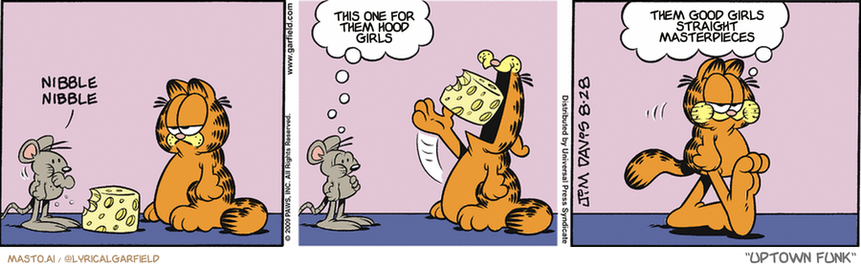 Original Garfield comic from August 28, 2009
Text replaced with lyrics from: Uptown Funk

Transcript:
• This One For Them Hood Girls
• Them Good Girls Straight Masterpieces


--------------
Original Text:
• *Nibble nibble*
• Mouse:  Whew! Stuffed!
• Garfield:  Sharing with mice is nice.