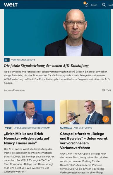 WELT
Ticker
Sucl
W+
VERFASSUNGSSCHUTZ
Die fatale Signalwirkung der neuen AfD-Einstufung Ist polemische Migrationskritik schon verfassungsfeindlich? Diesen Eindruck erwecken einige Beispiele, die das Bundesamt für Verfassungsschutz als Belege für seine neue AfD-Einstufung anführt. Die Entscheidung hat unmittelbare Folgen - weit über die AfD hinaus.
Andreas Rosenfelder
1165
D
D
VIDEO
AFD „GESICHERT RECHTSEXTREM"
„Erich Mielke und Erich
Honecker würden stolz auf Nancy Faeser sein"
Die AfD-Spitze weist die Einstufung der Partei als gesichert rechtsextremistisch scharf zurück. Sie kündigt an, sich wehren zu wollen. Bei WELT TV sagt AfD-Chef Tino Chrupalla: „Belege und Beweise legt man uns nicht vor. Wie wollen wir uns juristisch wehren?"
PANORAMA AFD-EINSTUFUNG
Chrupalla fordert „Belege und Beweise" - Union warnt vor vorschnellem Verbotsverfahren
AfD-Chef Tino Chrupalla beklagt nach der neuen Einstufung seiner Partei, dies sei ein „schwarzer Freitag für die Demokratie". Aus anderen Parteien kommt Lob für die Entscheidung des Verfassungsschutzes. In einer🖖